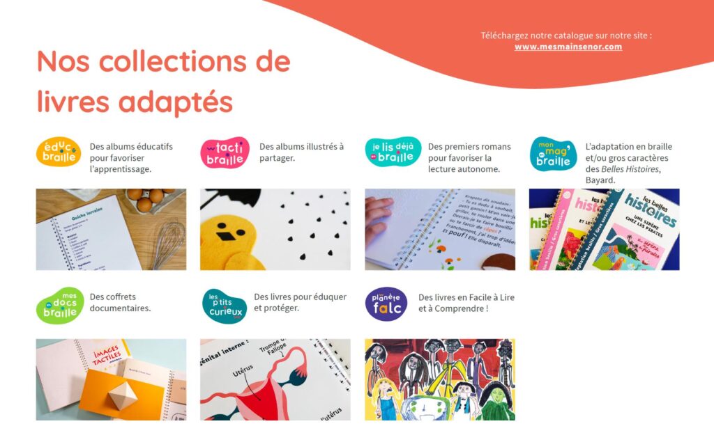 Mes mains en or publie des livres adaptés et tactiles dans 7 collections : éduc'braille, tacti braille, je lis déjà en braille, mon mag braille, mes docs braille, les p'tits curieux, planète falc